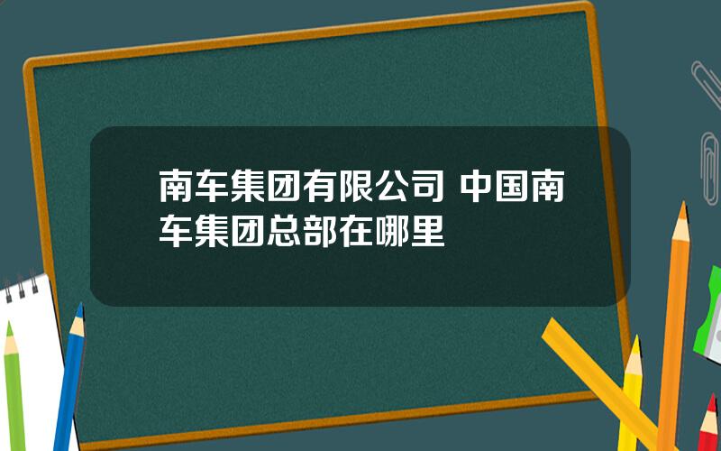 南车集团有限公司 中国南车集团总部在哪里